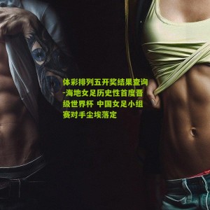 体彩排列五开奖结果查询-海地女足历史性首度晋级世界杯 中国女足小组赛对手尘埃落定