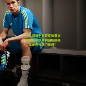 【体彩排列五开奖结果查询】诺伊尔犀利回应质疑，你曾担任守门员吗？