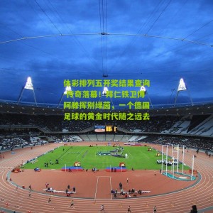 体彩排列五开奖结果查询-传奇落幕！拜仁铁卫博阿滕挥别绿茵，一个德国足球的黄金时代随之远去