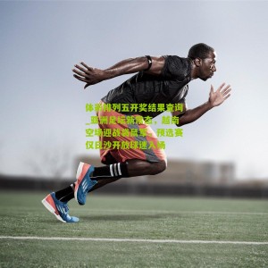 体彩排列五开奖结果查询_亚洲足坛新常态，越南空场迎战袋鼠军，预选赛仅日沙开放球迷入场