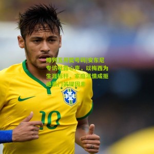 排列五开奖号码|安东尼专访吐露心声，以梅西为生涯标杆，家庭温情成拒绝豪门关键因素