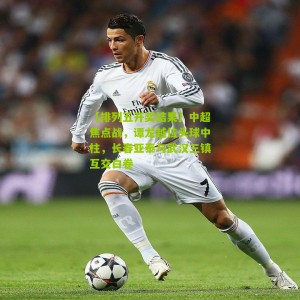 【排列五开奖结果】中超焦点战，谭龙越位头球中柱，长春亚泰与武汉三镇互交白卷