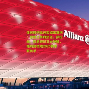 体彩排列五开奖结果查询：金靴之争白热化，萨拉赫、凯恩领衔五大神锋，搓射绝技成2025赛季胜负手