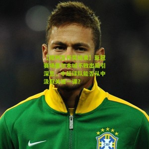 【排列五开奖结果】亚冠赛场墨尔本城不败出局引深思，中超球队能否从中汲取关键一课？