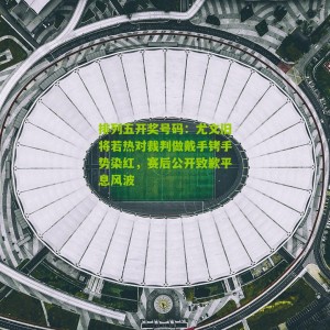 排列五开奖号码：尤文旧将若热对裁判做戴手铐手势染红，赛后公开致歉平息风波